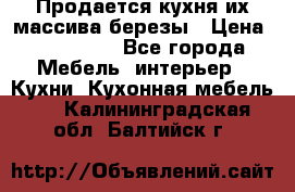 Продается кухня их массива березы › Цена ­ 310 000 - Все города Мебель, интерьер » Кухни. Кухонная мебель   . Калининградская обл.,Балтийск г.